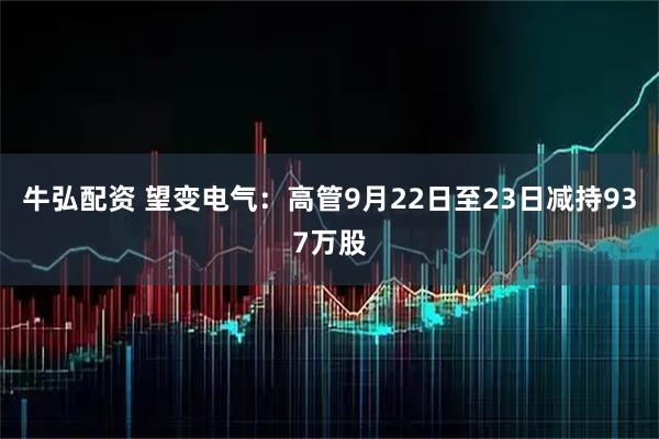 牛弘配资 望变电气：高管9月22日至23日减持937万股